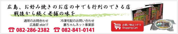 広島、お好み焼きのお店の中でも行列のできる店 戦後から続く老舗の味を お買い物はコチラ Shopping Cart 麗ちゃん 通常のお問合わせ広島駅ekie1F 電話 082-286-2382 冷凍宅配のお問い合わせ 麗ちゃんネット事業部 電話 082-841-0141
